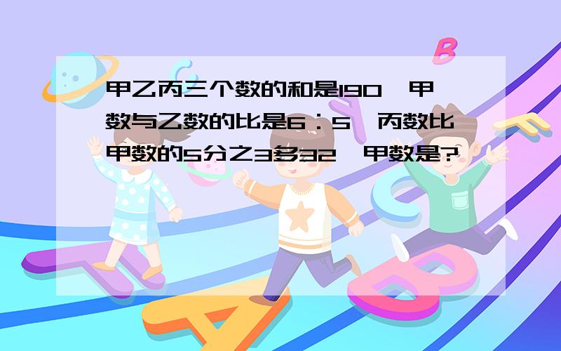 甲乙丙三个数的和是190,甲数与乙数的比是6：5,丙数比甲数的5分之3多32,甲数是?