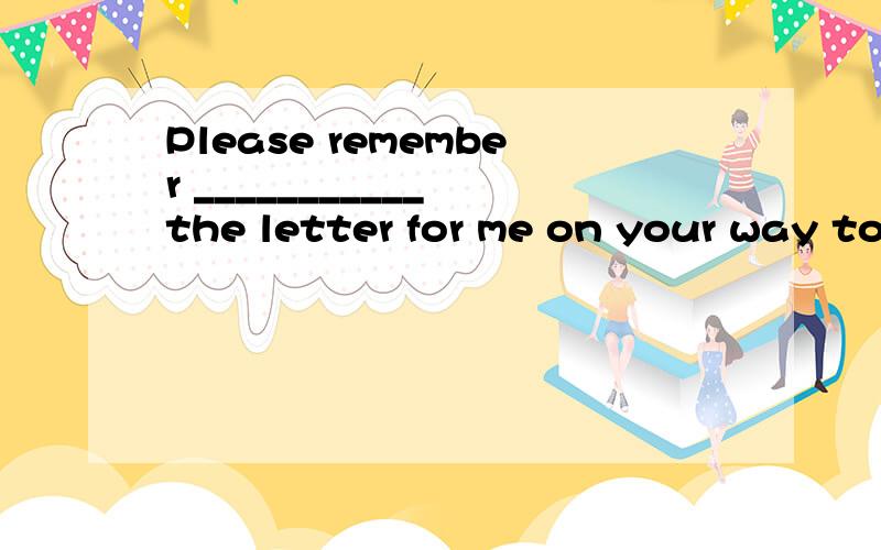 Please remember ___________ the letter for me on your way to