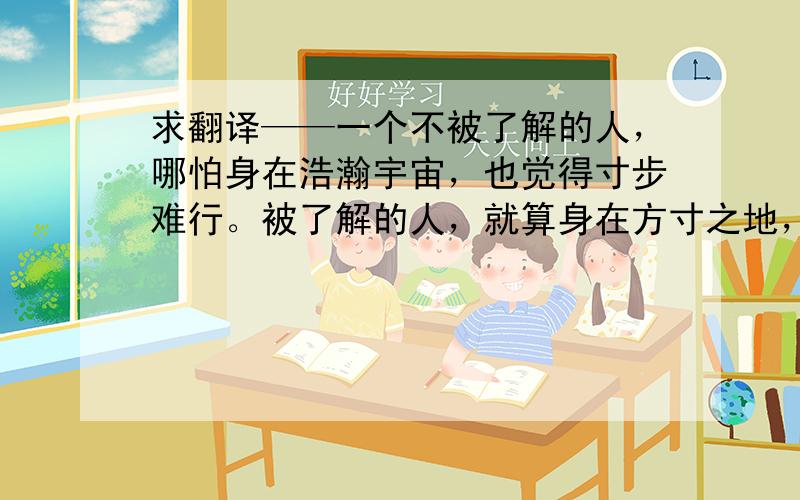 求翻译——一个不被了解的人，哪怕身在浩瀚宇宙，也觉得寸步难行。被了解的人，就算身在方寸之地，心中也自有一片海阔天空。