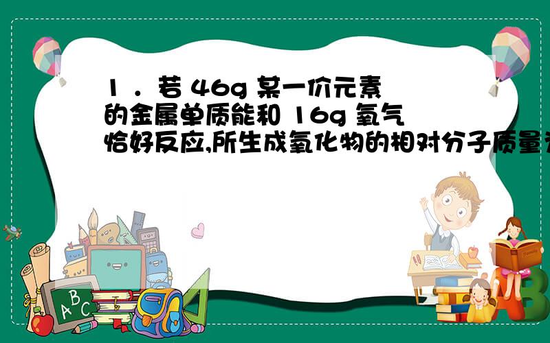 1 ．若 46g 某一价元素的金属单质能和 16g 氧气恰好反应,所生成氧化物的相对分子质量为 （ )