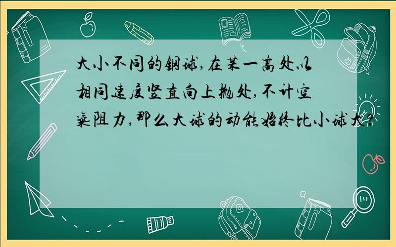 大小不同的钢球,在某一高处以相同速度竖直向上抛处,不计空气阻力,那么大球的动能始终比小球大?