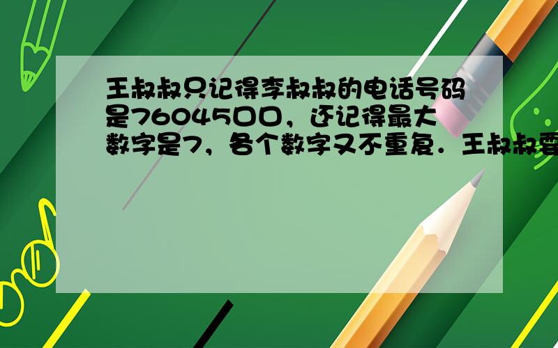 王叔叔只记得李叔叔的电话号码是76045口口，还记得最大数字是7，各个数字又不重复．王叔叔要拨通李叔叔的电话，最多要试打