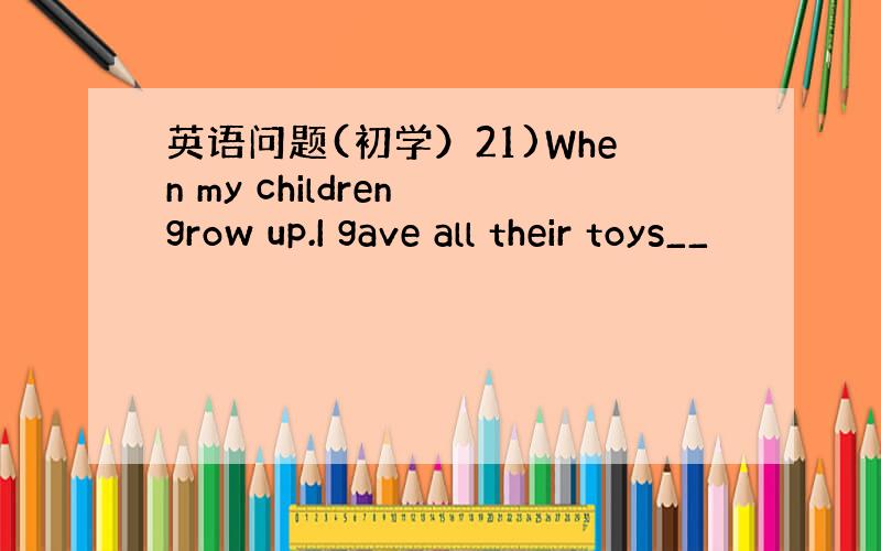 英语问题(初学）21)When my children grow up.I gave all their toys__