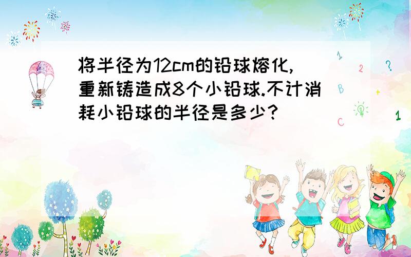 将半径为12cm的铅球熔化,重新铸造成8个小铅球.不计消耗小铅球的半径是多少?