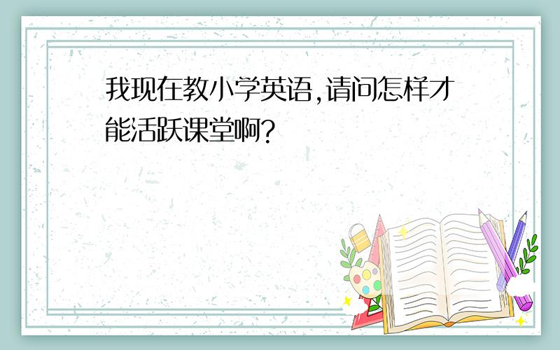 我现在教小学英语,请问怎样才能活跃课堂啊?