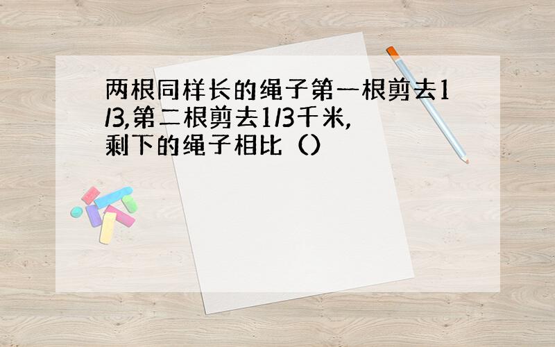 两根同样长的绳子第一根剪去1/3,第二根剪去1/3千米,剩下的绳子相比（）