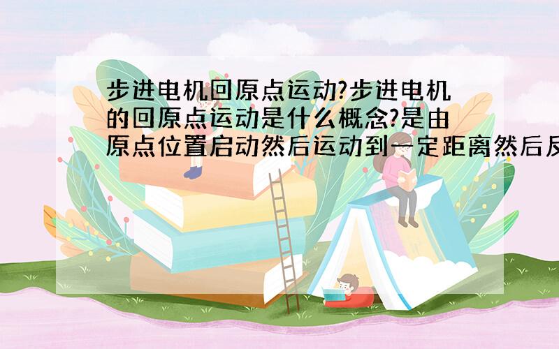 步进电机回原点运动?步进电机的回原点运动是什么概念?是由原点位置启动然后运动到一定距离然后反方向运动回原来位置的运动吗?