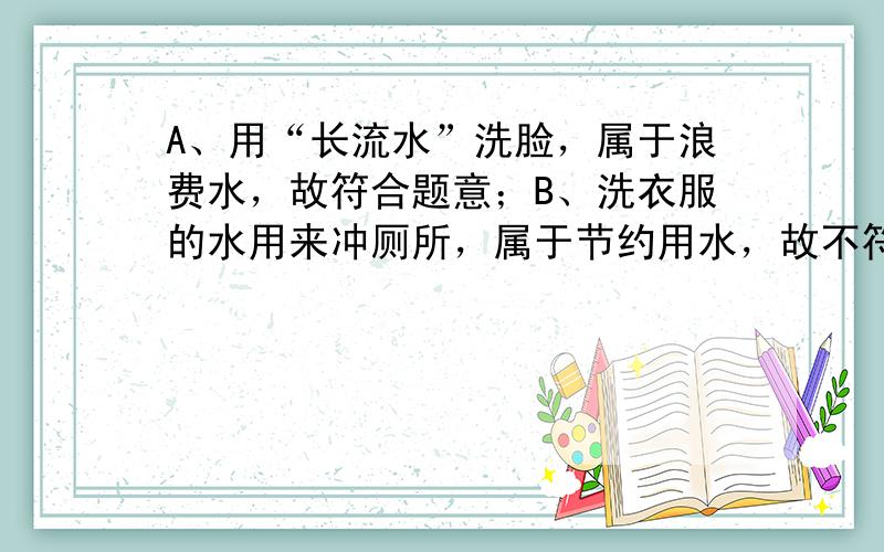 A、用“长流水”洗脸，属于浪费水，故符合题意；B、洗衣服的水用来冲厕所，属于节约用水，故不符合题意；C