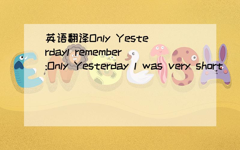 英语翻译Only Yesterdayl remember:Only Yesterday l was very short