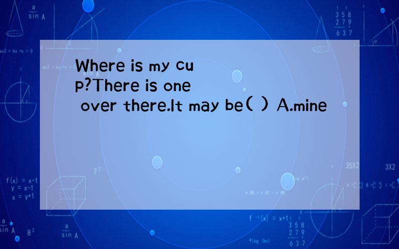 Where is my cup?There is one over there.It may be( ) A.mine