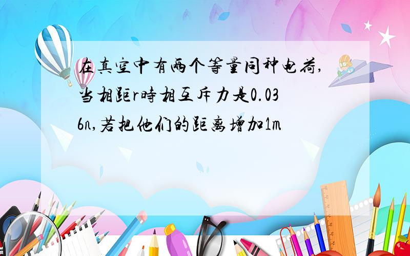 在真空中有两个等量同种电荷,当相距r时相互斥力是0.036n,若把他们的距离增加1m