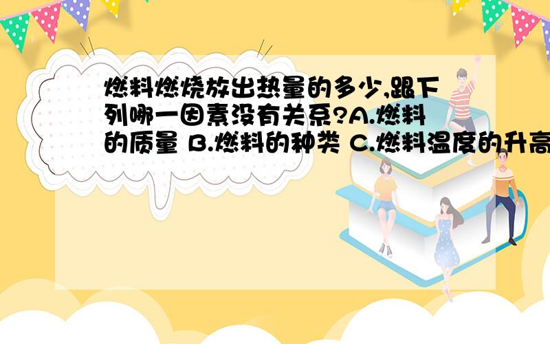 燃料燃烧放出热量的多少,跟下列哪一因素没有关系?A.燃料的质量 B.燃料的种类 C.燃料温度的升高幅度 D.燃