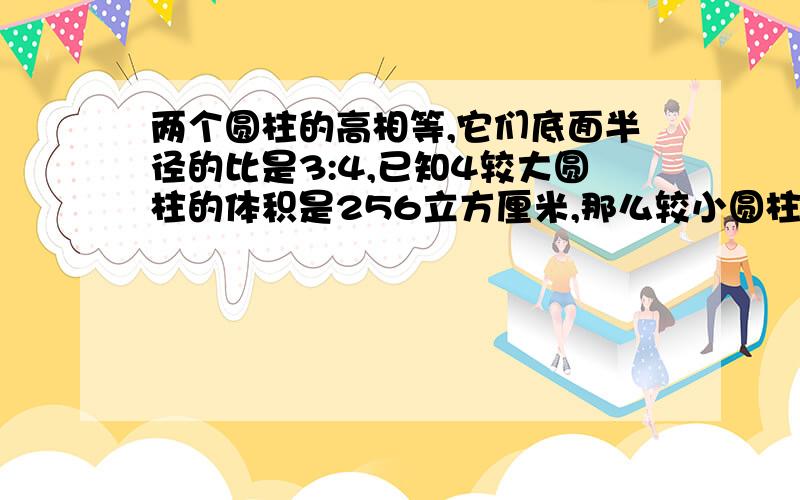 两个圆柱的高相等,它们底面半径的比是3:4,已知4较大圆柱的体积是256立方厘米,那么较小圆柱的体积是多少?