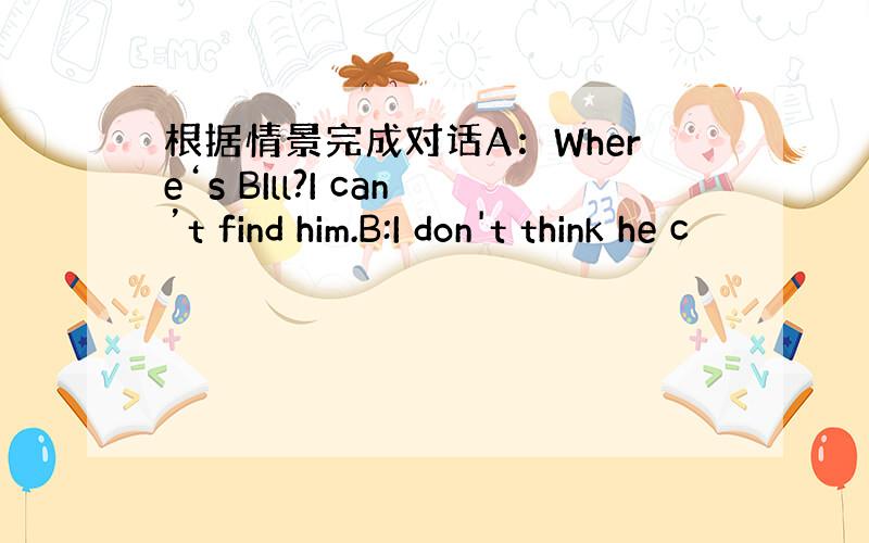 根据情景完成对话A：Where‘s BIll?I can’t find him.B:I don't think he c