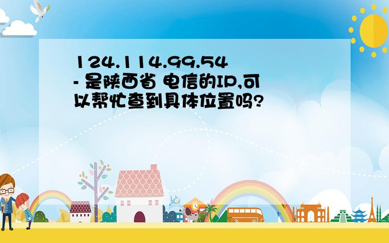 124.114.99.54 - 是陕西省 电信的IP,可以帮忙查到具体位置吗?