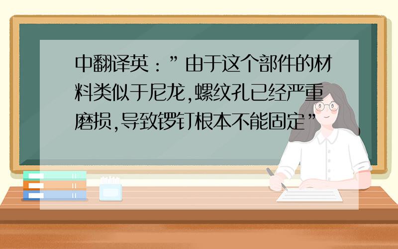 中翻译英：”由于这个部件的材料类似于尼龙,螺纹孔已经严重磨损,导致锣钉根本不能固定”