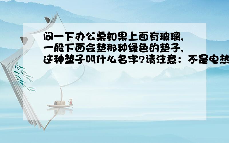 问一下办公桌如果上面有玻璃,一般下面会垫那种绿色的垫子,这种垫子叫什么名字?请注意：不是电热台板!