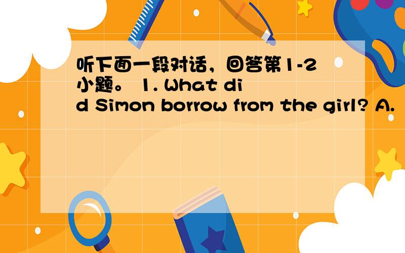 听下面一段对话，回答第1-2小题。 1. What did Simon borrow from the girl? A.