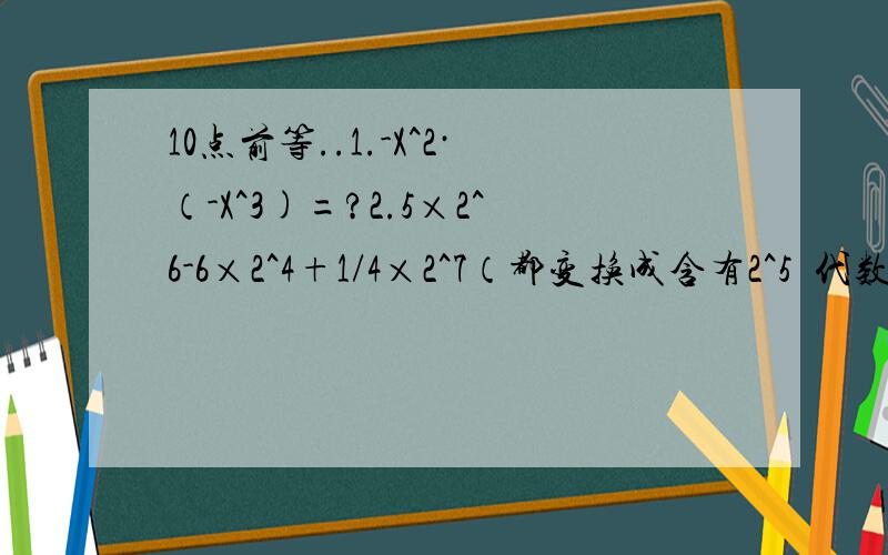 10点前等..1.-X^2·（-X^3)=?2.5×2^6-6×2^4+1/4×2^7（都变换成含有2^5嘚代数式,3.