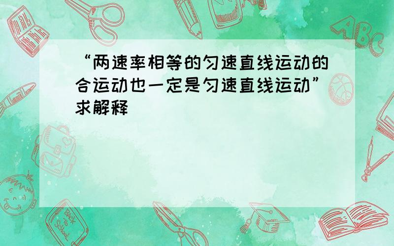 “两速率相等的匀速直线运动的合运动也一定是匀速直线运动”求解释