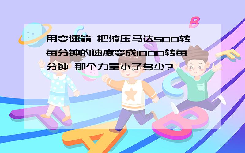 用变速箱 把液压马达500转每分钟的速度变成1000转每分钟 那个力量小了多少?