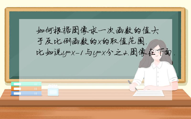 如何根据图像求一次函数的值大于反比例函数的x的取值范围.比如说y=x-1与y=x分之2.图像在下面.