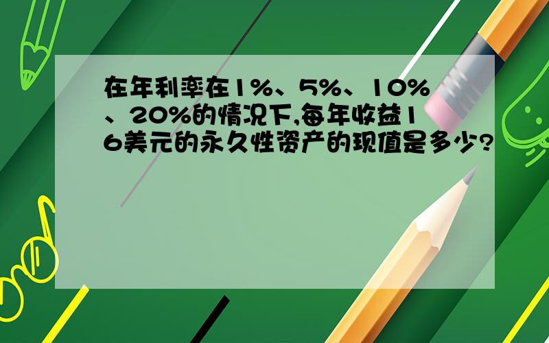 在年利率在1%、5%、10%、20%的情况下,每年收益16美元的永久性资产的现值是多少?