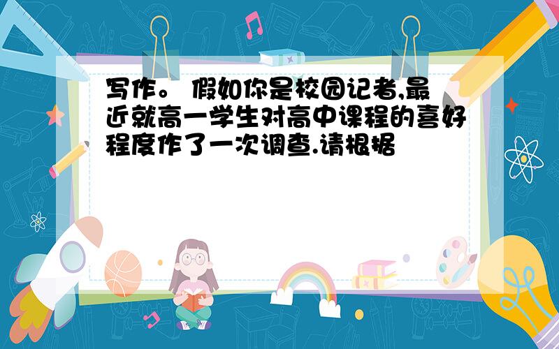 写作。 假如你是校园记者,最近就高一学生对高中课程的喜好程度作了一次调查.请根据