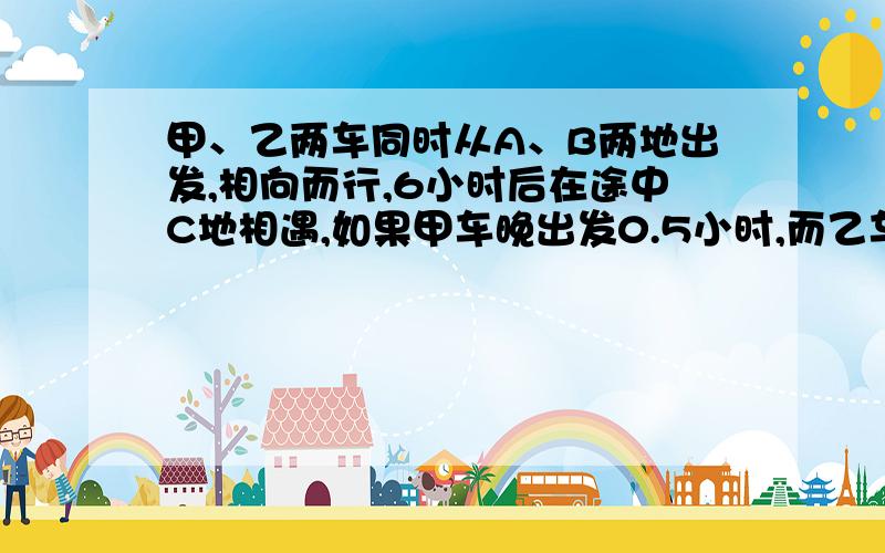 甲、乙两车同时从A、B两地出发,相向而行,6小时后在途中C地相遇,如果甲车晚出发0.5小时,而乙车每小时比原来少行3.5