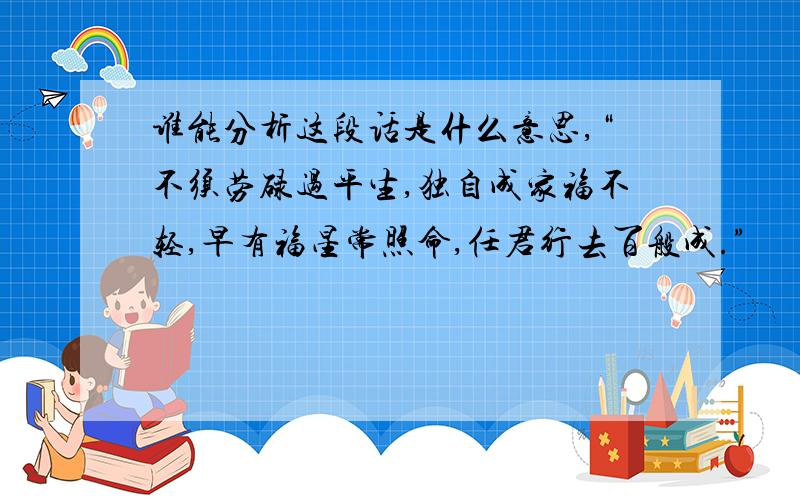 谁能分析这段话是什么意思,“不须劳碌过平生,独自成家福不轻,早有福星常照命,任君行去百般成.”