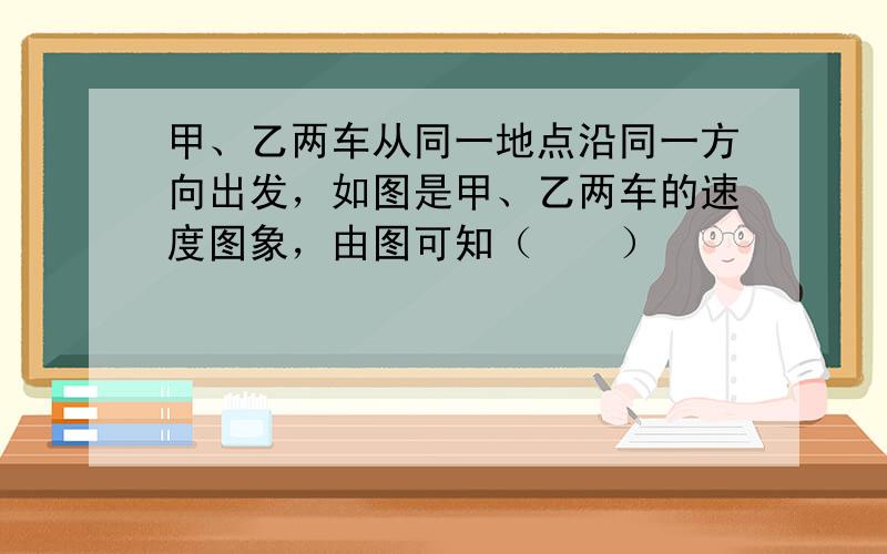 甲、乙两车从同一地点沿同一方向出发，如图是甲、乙两车的速度图象，由图可知（　　）