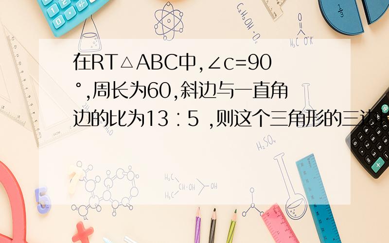 在RT△ABC中,∠c=90°,周长为60,斜边与一直角边的比为13∶5 ,则这个三角形的三边长分别为?