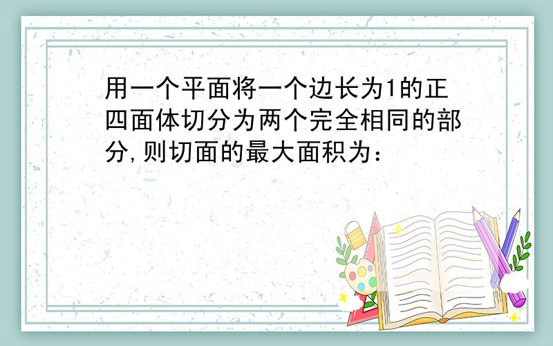 用一个平面将一个边长为1的正四面体切分为两个完全相同的部分,则切面的最大面积为：