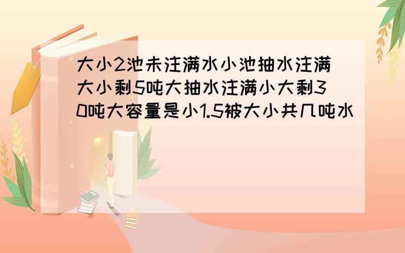 大小2池未注满水小池抽水注满大小剩5吨大抽水注满小大剩30吨大容量是小1.5被大小共几吨水