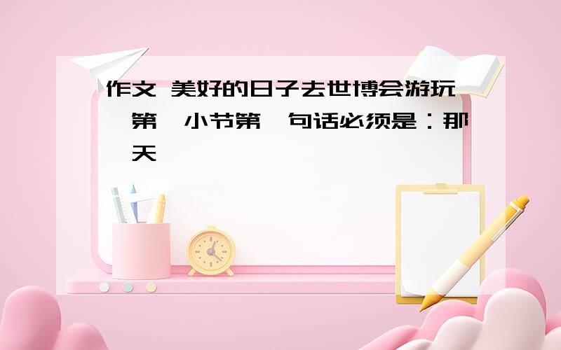 作文 美好的日子去世博会游玩,第一小节第一句话必须是：那一天……