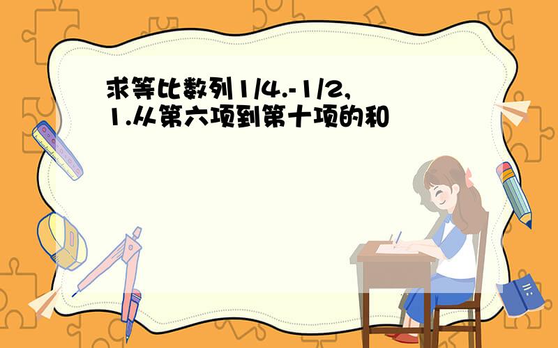 求等比数列1/4.-1/2,1.从第六项到第十项的和