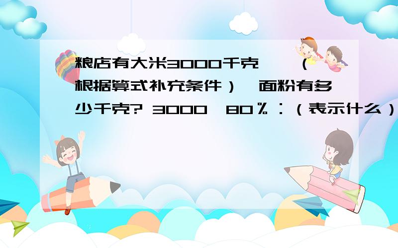 粮店有大米3000千克,×（根据算式补充条件）,面粉有多少千克? 3000÷80％：（表示什么） 3000×80％：