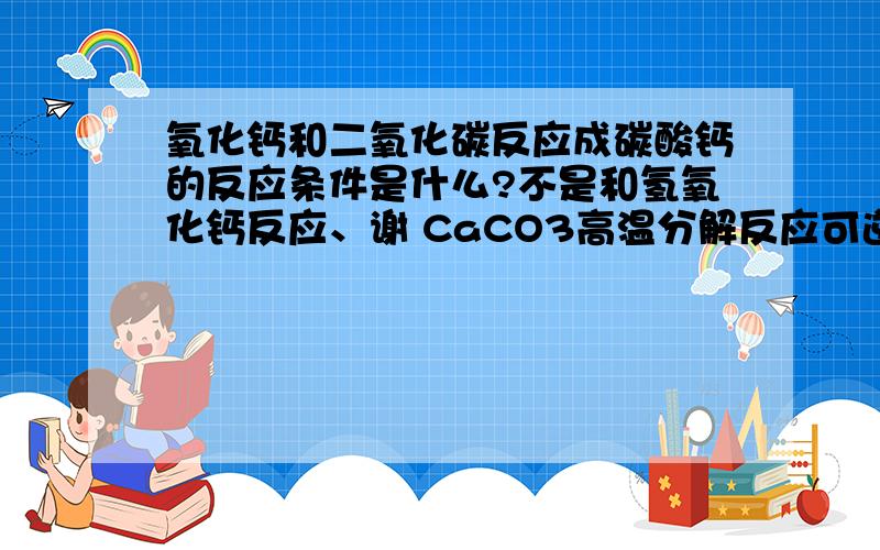 氧化钙和二氧化碳反应成碳酸钙的反应条件是什么?不是和氢氧化钙反应、谢 CaCO3高温分解反应可逆吗?