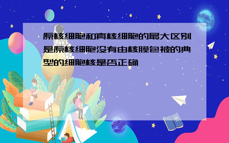 原核细胞和真核细胞的最大区别是原核细胞没有由核膜包被的典型的细胞核是否正确