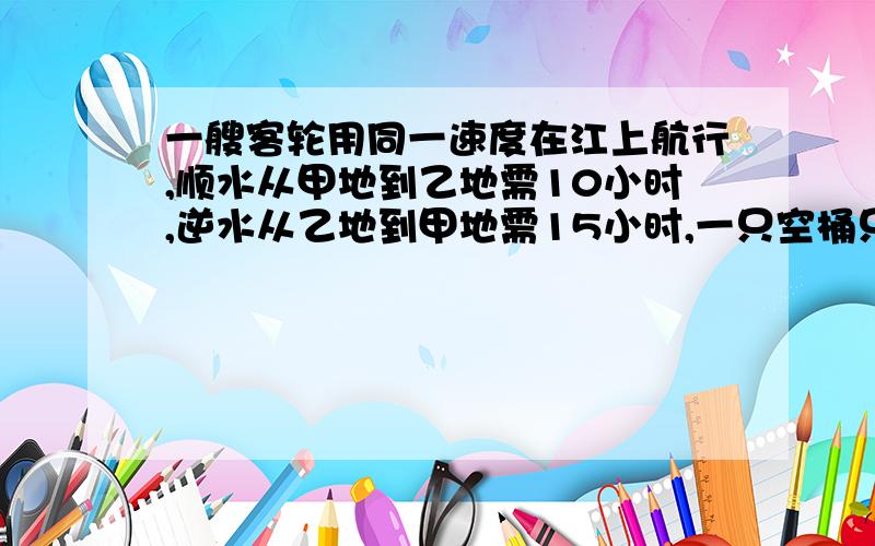 一艘客轮用同一速度在江上航行,顺水从甲地到乙地需10小时,逆水从乙地到甲地需15小时,一只空桶只靠水的