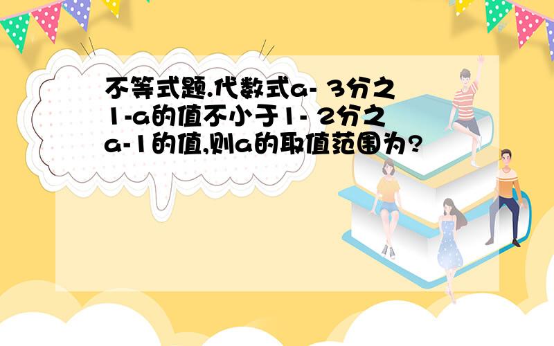 不等式题.代数式a- 3分之1-a的值不小于1- 2分之a-1的值,则a的取值范围为?