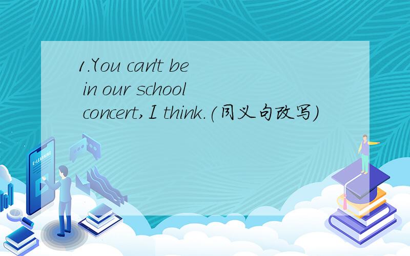 1.You can't be in our school concert,I think.(同义句改写)