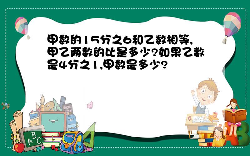 甲数的15分之6和乙数相等,甲乙两数的比是多少?如果乙数是4分之1,甲数是多少?