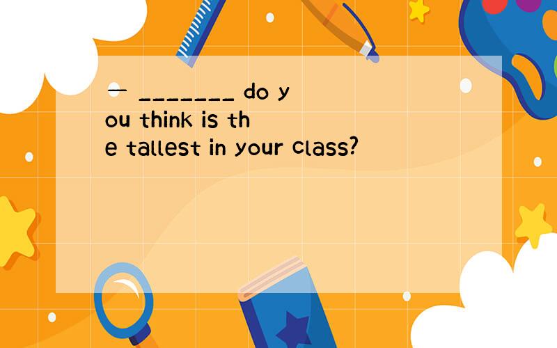 — _______ do you think is the tallest in your class?