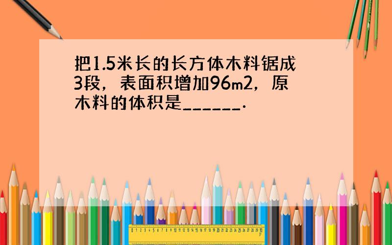 把1.5米长的长方体木料锯成3段，表面积增加96m2，原木料的体积是______．