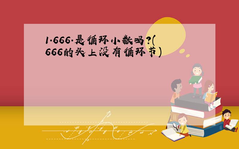 1.666.是循环小数吗?(666的头上没有循环节)