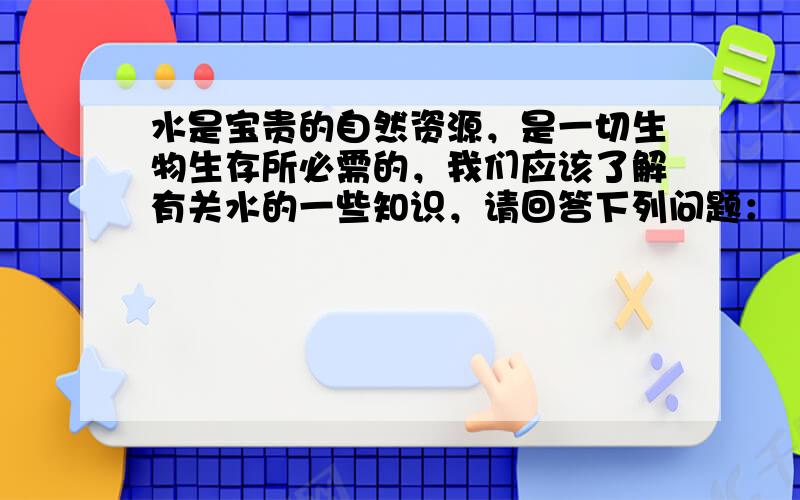 水是宝贵的自然资源，是一切生物生存所必需的，我们应该了解有关水的一些知识，请回答下列问题：