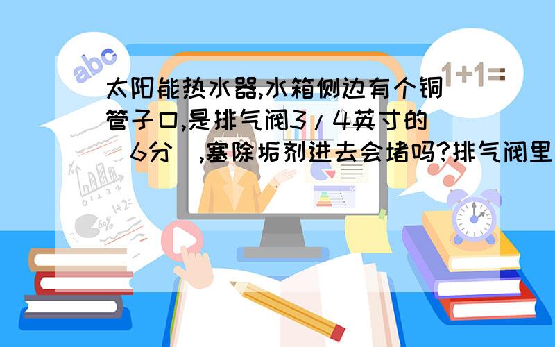 太阳能热水器,水箱侧边有个铜管子口,是排气阀3/4英寸的（6分）,塞除垢剂进去会堵吗?排气阀里边结构