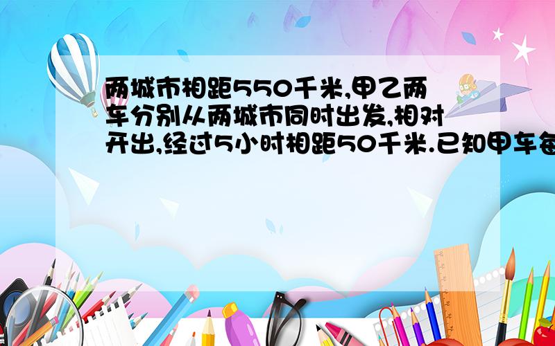 两城市相距550千米,甲乙两车分别从两城市同时出发,相对开出,经过5小时相距50千米.已知甲车每小时行48千米,乙车每小