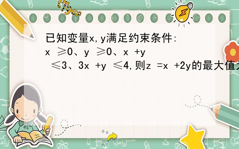 已知变量x,y满足约束条件:x ≥0、y ≥0、x +y ≤3、3x +y ≤4,则z =x +2y的最大值为?